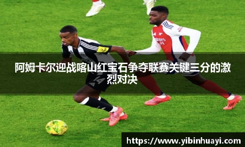 阿姆卡尔迎战喀山红宝石争夺联赛关键三分的激烈对决
